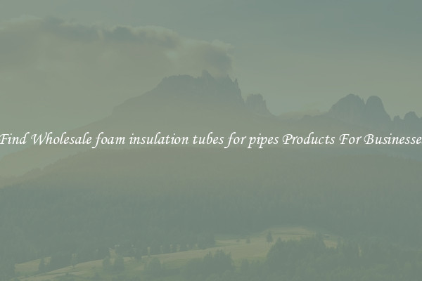 Find Wholesale foam insulation tubes for pipes Products For Businesses